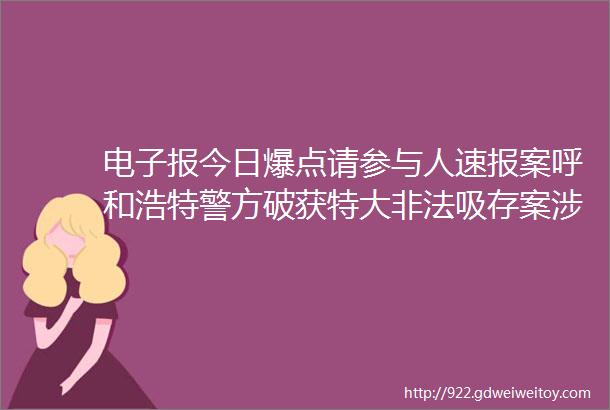 电子报今日爆点请参与人速报案呼和浩特警方破获特大非法吸存案涉及7500余人涉案金额195亿元